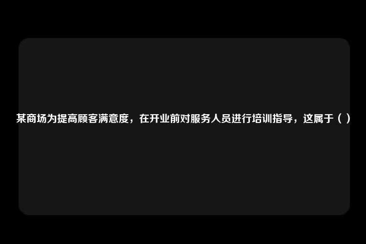 某商场为提高顾客满意度，在开业前对服务人员进行培训指导，这属于（）