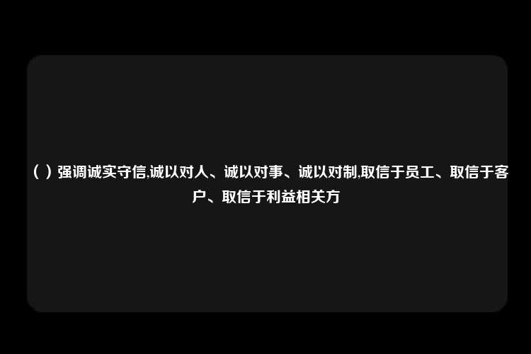 （）强调诚实守信,诚以对人、诚以对事、诚以对制,取信于员工、取信于客户、取信于利益相关方