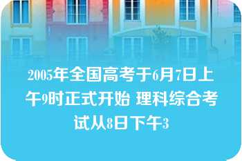 2005年全国高考于6月7日上午9时正式开始 理科综合考试从8日下午3