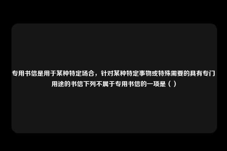 专用书信是用于某种特定场合，针对某种特定事物或特殊需要的具有专门用途的书信下列不属于专用书信的一项是（）