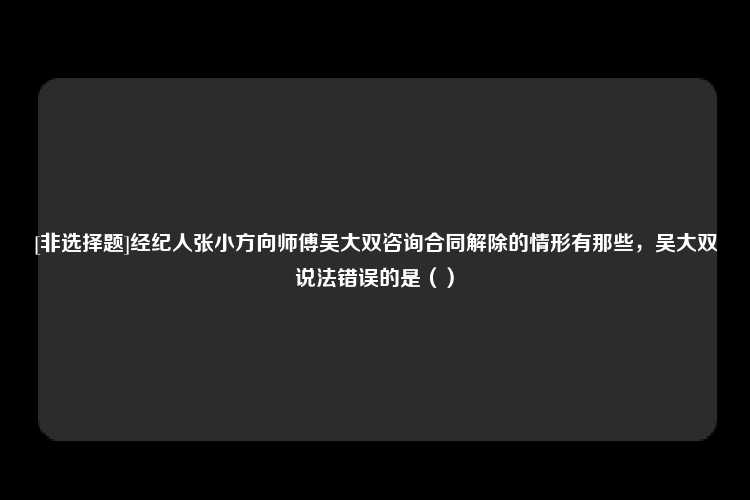 [非选择题]经纪人张小方向师傅吴大双咨询合同解除的情形有那些，吴大双说法错误的是（）