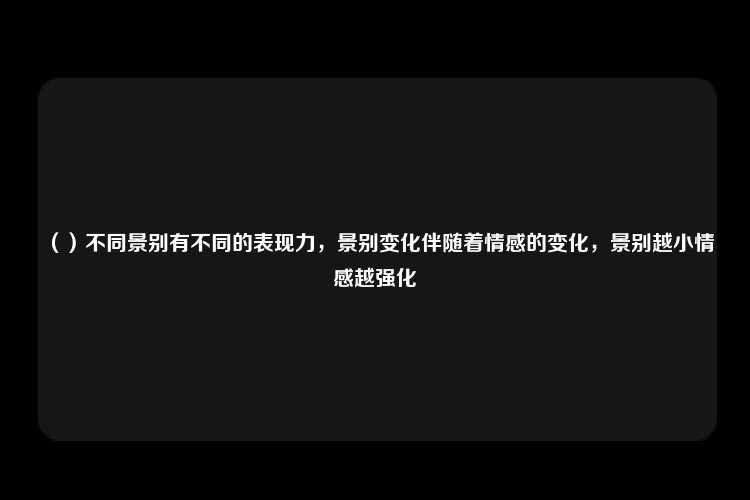 （）不同景别有不同的表现力，景别变化伴随着情感的变化，景别越小情感越强化