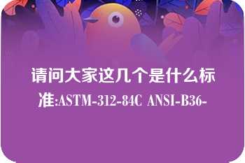 请问大家这几个是什么标准:ASTM-312-84C ANSI-B36-