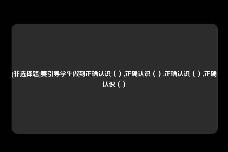 [非选择题]要引导学生做到正确认识（）,正确认识（）,正确认识（）,正确认识（）