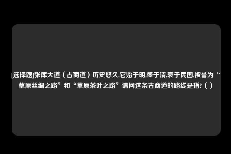 [选择题]张库大道（古商道）历史悠久,它始于明,盛于清,衰于民国,被誉为“草原丝绸之路”和“草原茶叶之路”请问这条古商道的路线是指?（）