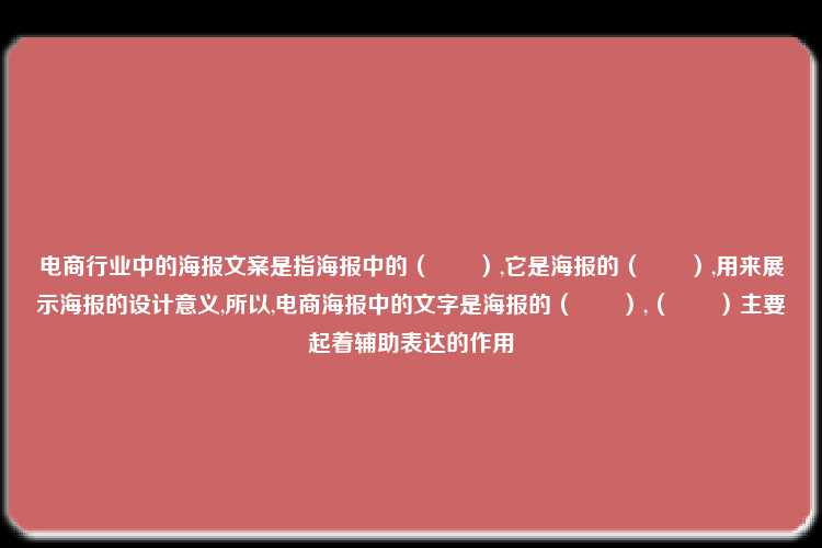 电商行业中的海报文案是指海报中的（　　）,它是海报的（　　）,用来展示海报的设计意义,所以,电商海报中的文字是海报的（　　）,（　　）主要起着辅助表达的作用