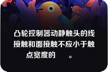 凸轮控制器动静触头的线接触和面接触不应小于触点宽度的      。   