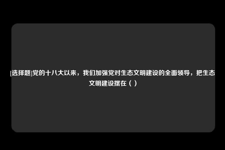 [选择题]党的十八大以来，我们加强党对生态文明建设的全面领导，把生态文明建设摆在（）