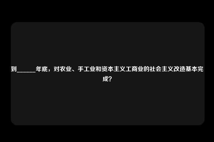 到______年底，对农业、手工业和资本主义工商业的社会主义改造基本完成？