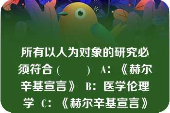 所有以人为对象的研究必须符合 (        )   A：《赫尔辛基宣言》  B：医学伦理学  C：《赫尔辛基宣言》和《人体生物医学研究国际道德指南》  D：药学伦理学  E：《人体生物医学研究国际道德指南》  