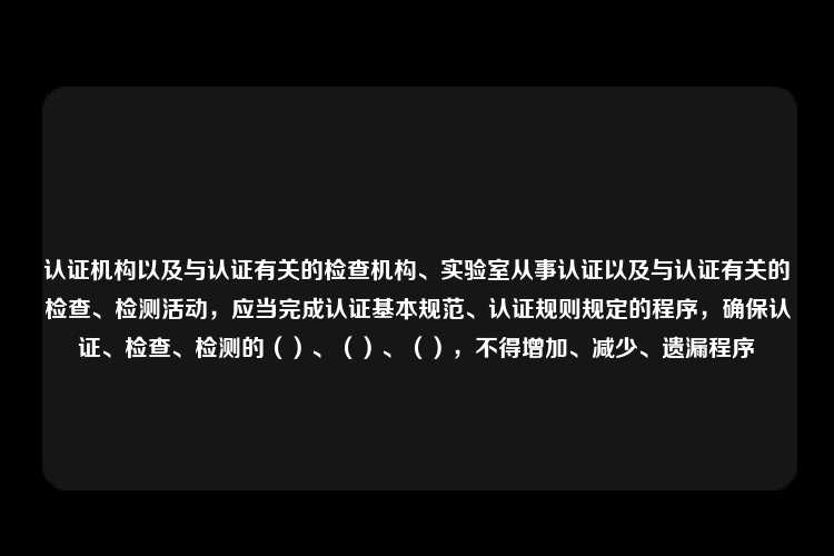 认证机构以及与认证有关的检查机构、实验室从事认证以及与认证有关的检查、检测活动，应当完成认证基本规范、认证规则规定的程序，确保认证、检查、检测的（）、（）、（），不得增加、减少、遗漏程序