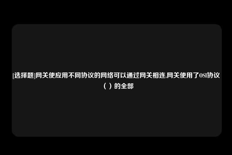 [选择题]网关使应用不同协议的网络可以通过网关相连,网关使用了OSI协议（）的全部