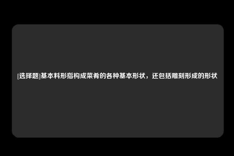 [选择题]基本料形指构成菜肴的各种基本形状，还包括雕刻形成的形状