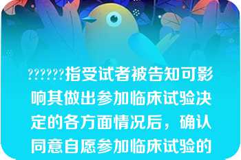 ??????指受试者被告知可影响其做出参加临床试验决定的各方面情况后，确认同意自愿参加临床试验的过程该过程应当以书面的、签署姓名和日期的知情同意书作为文件证明