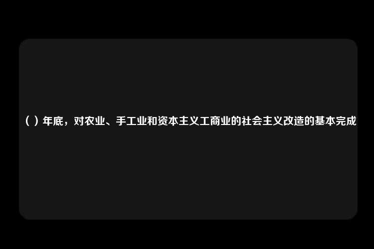 （）年底，对农业、手工业和资本主义工商业的社会主义改造的基本完成