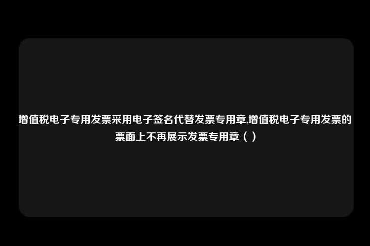 增值税电子专用发票采用电子签名代替发票专用章,增值税电子专用发票的票面上不再展示发票专用章（）