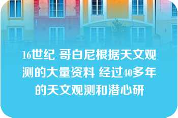 16世纪 哥白尼根据天文观测的大量资料 经过40多年的天文观测和潜心研