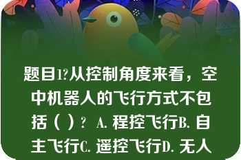 题目1?从控制角度来看，空中机器人的飞行方式不包括（）?  A. 程控飞行B. 自主飞行C. 遥控飞行D. 无人飞行