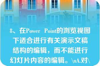 8、在Power  Point的浏览视图下适合进行有关演示文稿结构的编辑，而不能进行幻灯片内容的编辑。\nA.对\nB.错