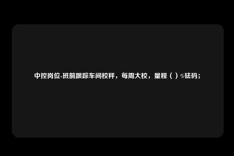 中控岗位-班前跟踪车间校秤，每周大校，量程（）%砝码；