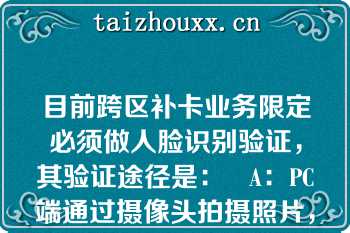 目前跨区补卡业务限定必须做人脸识别验证，其验证途径是：   A：PC端通过摄像头拍摄照片，调用在线公司人脸识别服务验证  B：PC端接在线公司一体机，通过一体机做人脸识别验证  C：PC端下单给在线公司，通过在线公司APP做人脸识别验证  D：PC端接入在线公司实时视频客服，通过客服辨识验证人证一致  