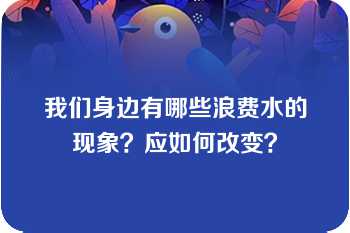 我们身边有哪些浪费水的现象？应如何改变？