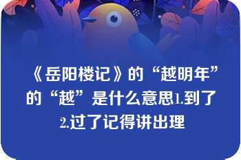 《岳阳楼记》的“越明年”的“越”是什么意思1.到了 2.过了记得讲出理