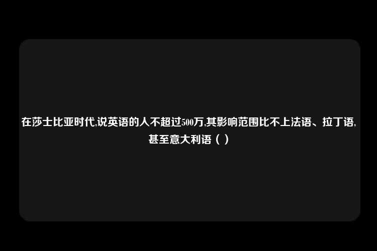 在莎士比亚时代,说英语的人不超过500万,其影响范围比不上法语、拉丁语,甚至意大利语（）