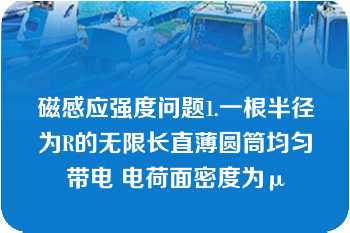 磁感应强度问题1.一根半径为R的无限长直薄圆筒均匀带电 电荷面密度为μ