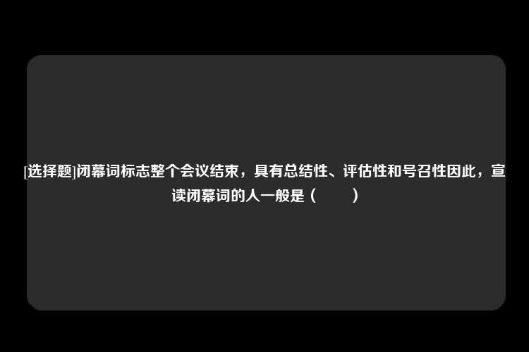 [选择题]闭幕词标志整个会议结束，具有总结性、评估性和号召性因此，宣读闭幕词的人一般是（　　）