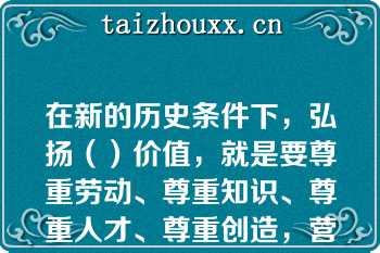 在新的历史条件下，弘扬（）价值，就是要尊重劳动、尊重知识、尊重人才、尊重创造，营造劳动光荣、创造伟大的社会氛围