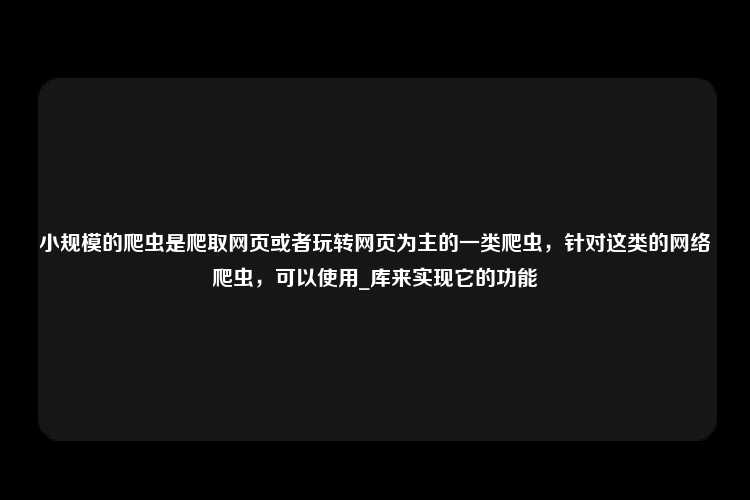 小规模的爬虫是爬取网页或者玩转网页为主的一类爬虫，针对这类的网络爬虫，可以使用_库来实现它的功能