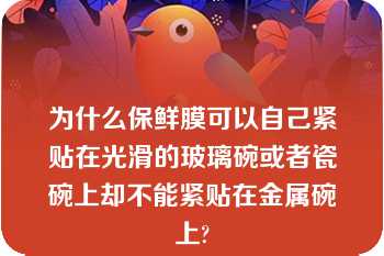 为什么保鲜膜可以自己紧贴在光滑的玻璃碗或者瓷碗上却不能紧贴在金属碗上?