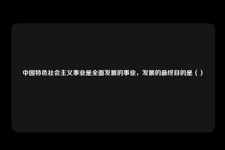 中国特色社会主义事业是全面发展的事业，发展的最终目的是（）