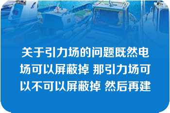 关于引力场的问题既然电场可以屏蔽掉 那引力场可以不可以屏蔽掉 然后再建