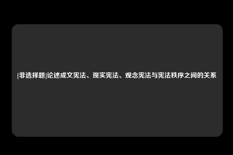 [非选择题]论述成文宪法、现实宪法、观念宪法与宪法秩序之间的关系