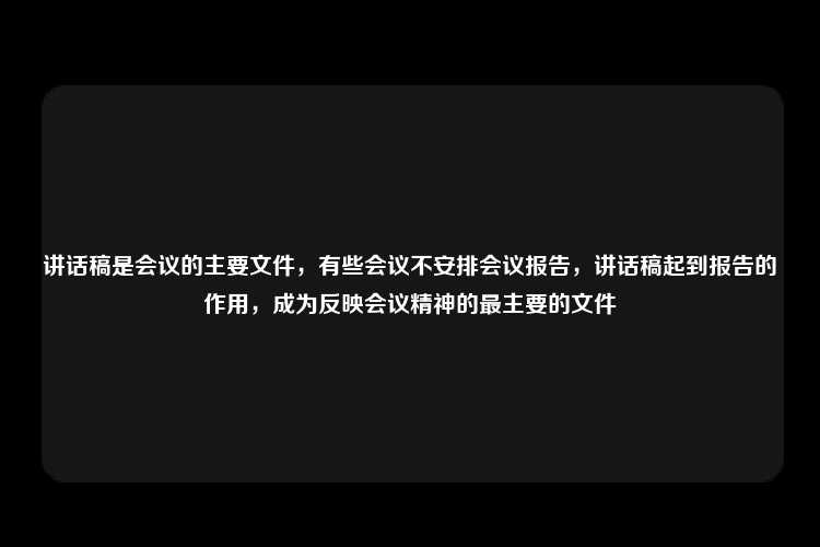 讲话稿是会议的主要文件，有些会议不安排会议报告，讲话稿起到报告的作用，成为反映会议精神的最主要的文件