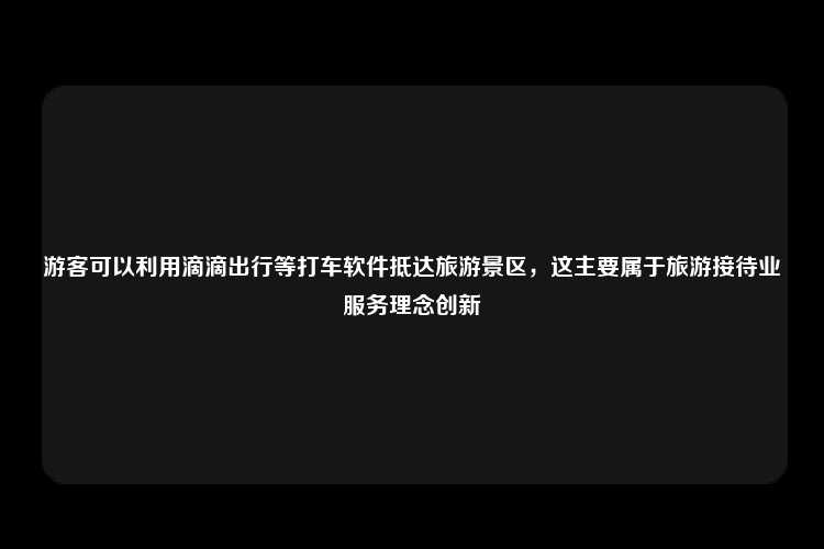 游客可以利用滴滴出行等打车软件抵达旅游景区，这主要属于旅游接待业服务理念创新