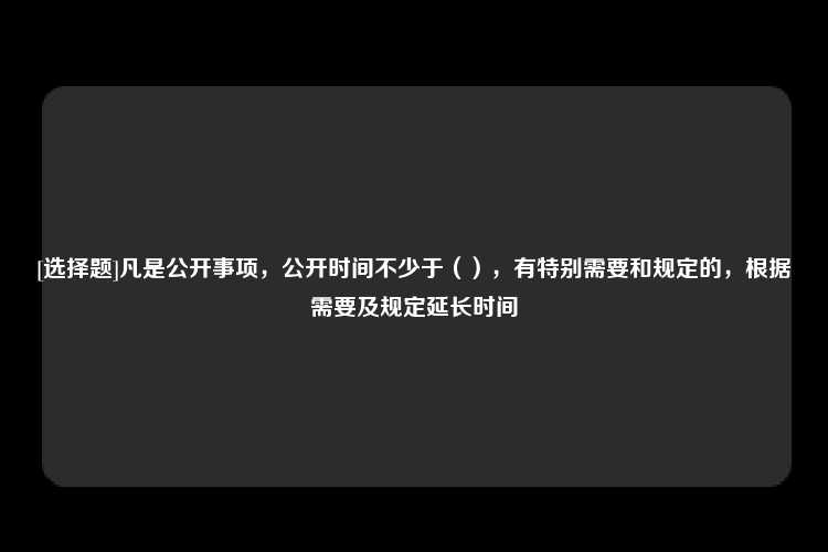 [选择题]凡是公开事项，公开时间不少于（），有特别需要和规定的，根据需要及规定延长时间