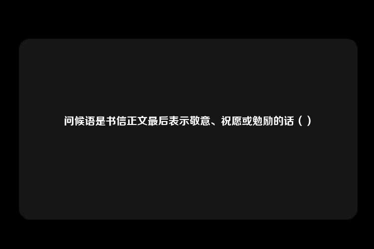 问候语是书信正文最后表示敬意、祝愿或勉励的话（）