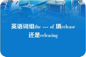 英语词组the --- of 填release还是releasing