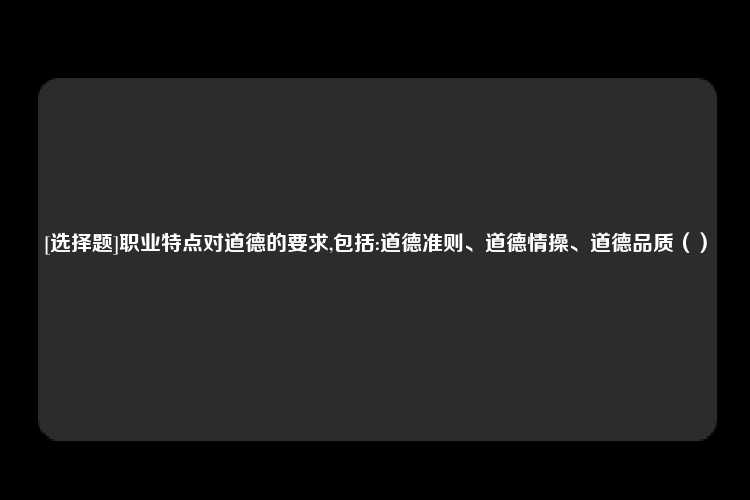 [选择题]职业特点对道德的要求,包括:道德准则、道德情操、道德品质（）