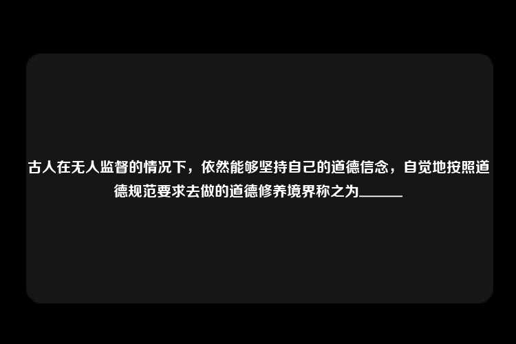 古人在无人监督的情况下，依然能够坚持自己的道德信念，自觉地按照道德规范要求去做的道德修养境界称之为＿＿＿