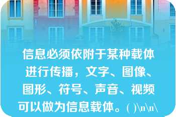 信息必须依附于某种载体进行传播，文字、图像、图形、符号、声音、视频可以做为信息载体。( )\n\n\n