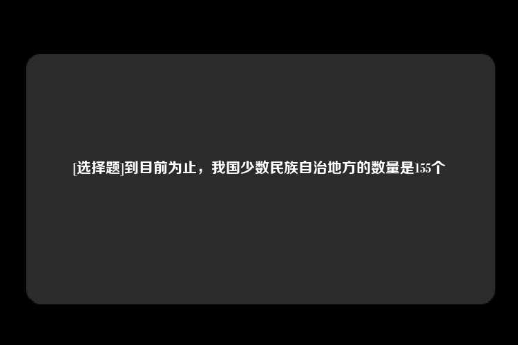 [选择题]到目前为止，我国少数民族自治地方的数量是155个