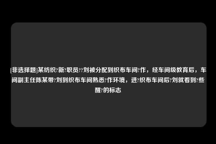 [非选择题]某纺织?新?职员??刘被分配到织布车间?作，经车间级教育后，车间副主任陈某带?刘到织布车间熟悉?作环境，进?织布车间后?刘就看到?些醒?的标志