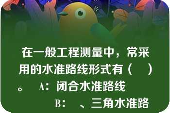 在一般工程测量中，常采用的水准路线形式有（   ）。   A：闭合水准路线                  B：  、三角水准路线       C：  、附合水准路线                  D：支水准路线  