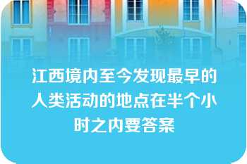 江西境内至今发现最早的人类活动的地点在半个小时之内要答案