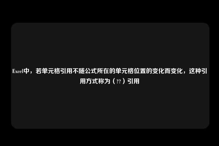 Excel中，若单元格引用不随公式所在的单元格位置的变化而变化，这种引用方式称为（??）引用