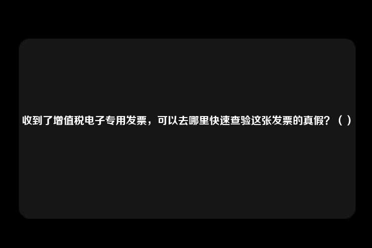 收到了增值税电子专用发票，可以去哪里快速查验这张发票的真假？（）